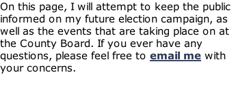 On this page, I will attempt to keep the public informed on my future election campaign, as well as the events that are taking place on at the County Board. If you ever have any questions, please feel free to email me with your concerns.